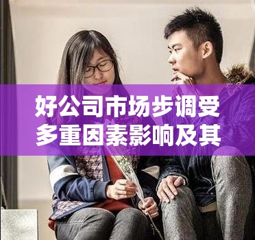 好公司市場步調(diào)受多重因素影響及其在資源管理戰(zhàn)略中的核心重要性