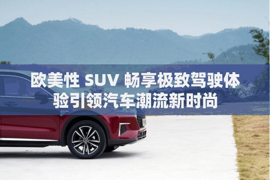 歐美性 SUV 暢享極致駕駛體驗引領(lǐng)汽車潮流新時尚