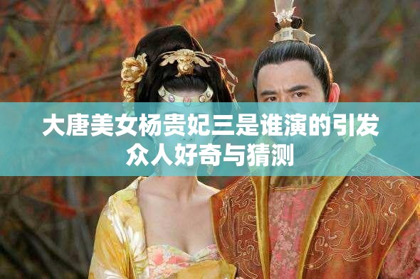 大唐美女楊貴妃三是誰(shuí)演的引發(fā)眾人好奇與猜測(cè)