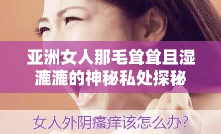 亞洲女人那毛聳聳且濕漉漉的神秘私處探秘