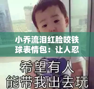 小喬流淚紅臉咬鐵球表情包：讓人忍俊不禁的可愛瞬間