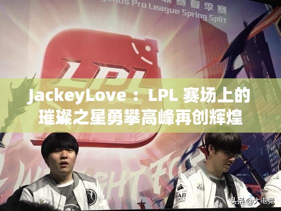 JackeyLove ：LPL 賽場上的璀璨之星勇攀高峰再創(chuàng)輝煌