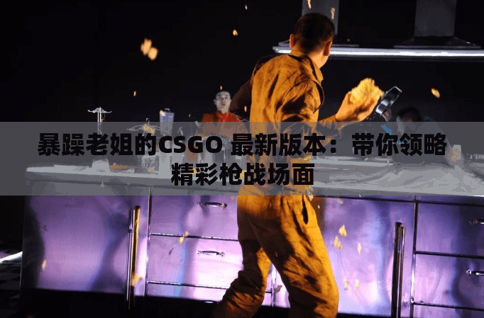 暴躁老姐的CSGO 最新版本：帶你領略精彩槍戰(zhàn)場面