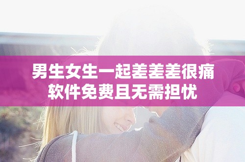 男生女生一起差差差很痛軟件免費(fèi)且無需擔(dān)憂