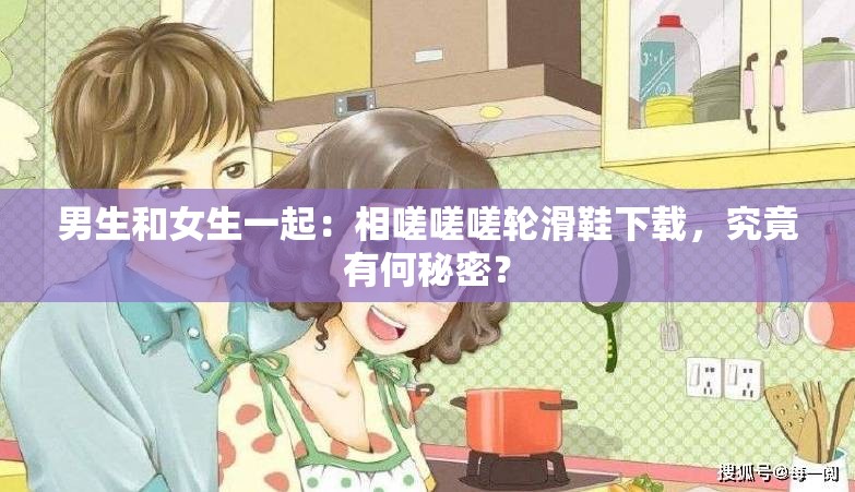 男生和女生一起：相嗟嗟嗟輪滑鞋下載，究竟有何秘密？