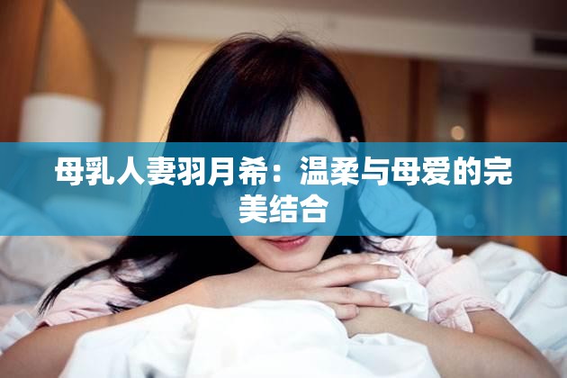 母乳人妻羽月希：溫柔與母愛的完美結合