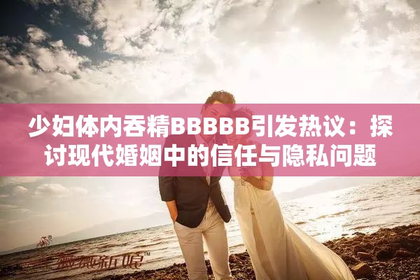 少婦體內(nèi)吞精BBBBB引發(fā)熱議：探討現(xiàn)代婚姻中的信任與隱私問題